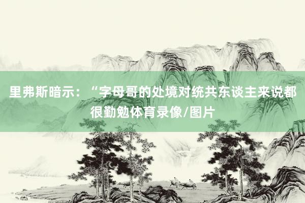 里弗斯暗示：“字母哥的处境对统共东谈主来说都很勤勉体育录像/图片