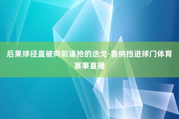 后果球径直被向前逼抢的迭戈·鲁纳挡进球门体育赛事直播