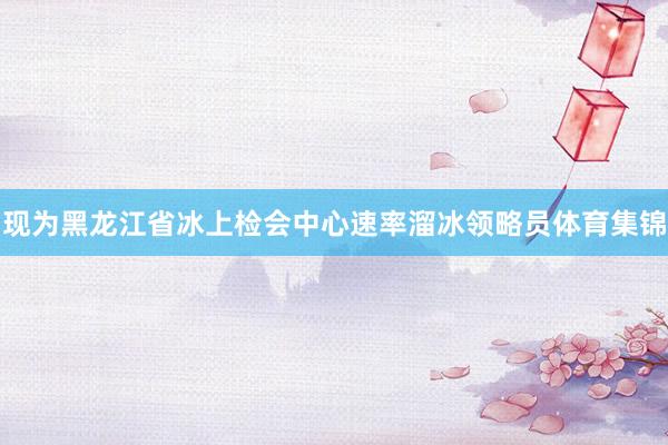现为黑龙江省冰上检会中心速率溜冰领略员体育集锦