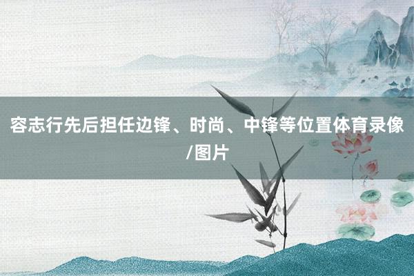 容志行先后担任边锋、时尚、中锋等位置体育录像/图片