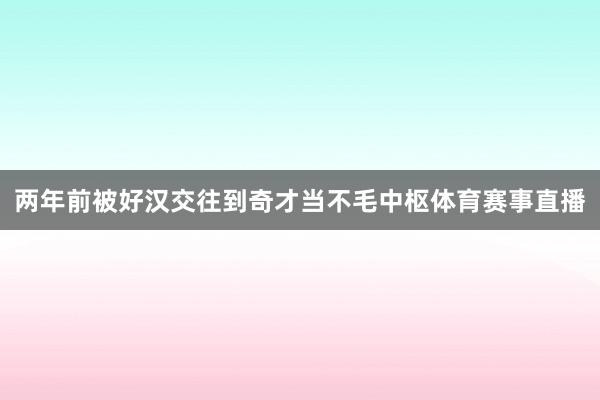 两年前被好汉交往到奇才当不毛中枢体育赛事直播