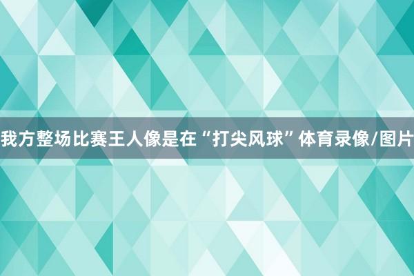 我方整场比赛王人像是在“打尖风球”体育录像/图片