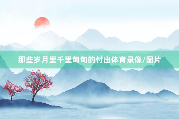 那些岁月里千里甸甸的付出体育录像/图片