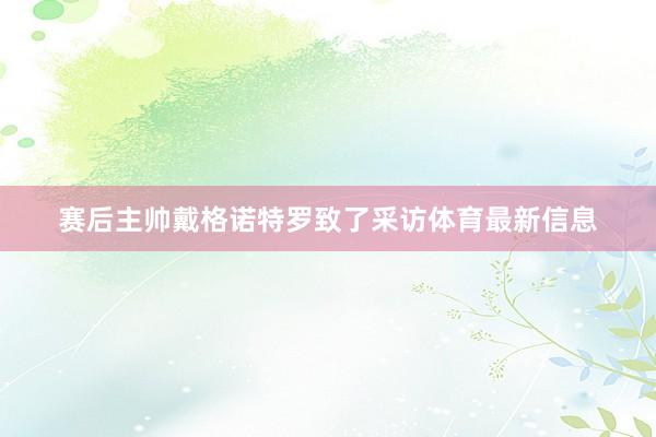 赛后主帅戴格诺特罗致了采访体育最新信息
