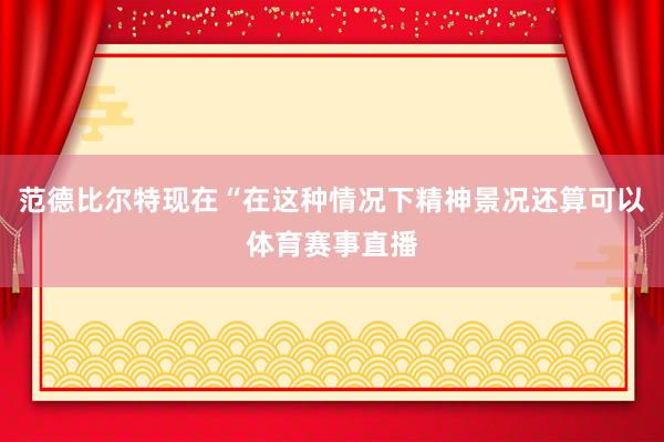 范德比尔特现在“在这种情况下精神景况还算可以体育赛事直播