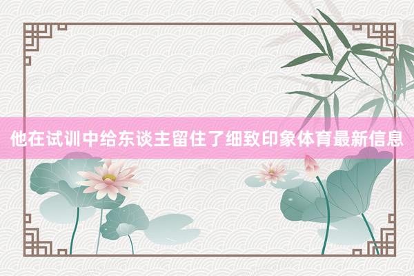 他在试训中给东谈主留住了细致印象体育最新信息
