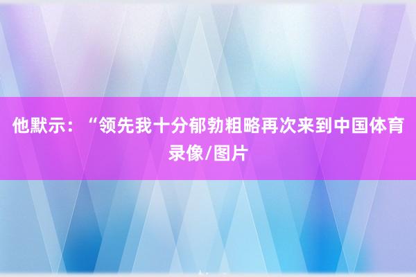 他默示:“领先我十分郁勃粗略再次来到中国体育录像/图片
