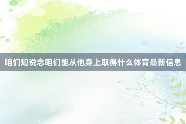 咱们知说念咱们能从他身上取得什么体育最新信息