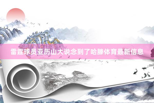 雷霆球员亚历山大说念到了哈滕体育最新信息