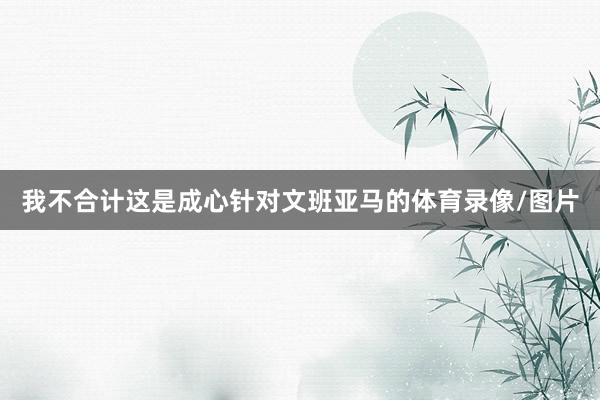 我不合计这是成心针对文班亚马的体育录像/图片