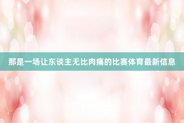 那是一场让东谈主无比肉痛的比赛体育最新信息