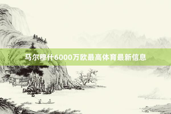 马尔穆什6000万欧最高体育最新信息