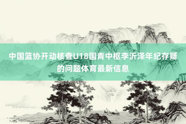 中国篮协开动核查U18国青中枢李沂泽年纪存疑的问题体育最新信息