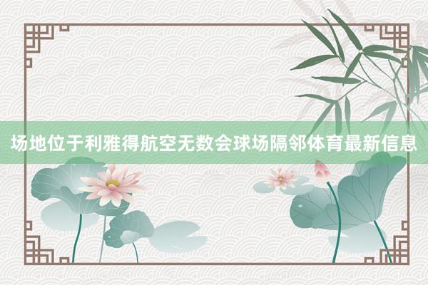 场地位于利雅得航空无数会球场隔邻体育最新信息