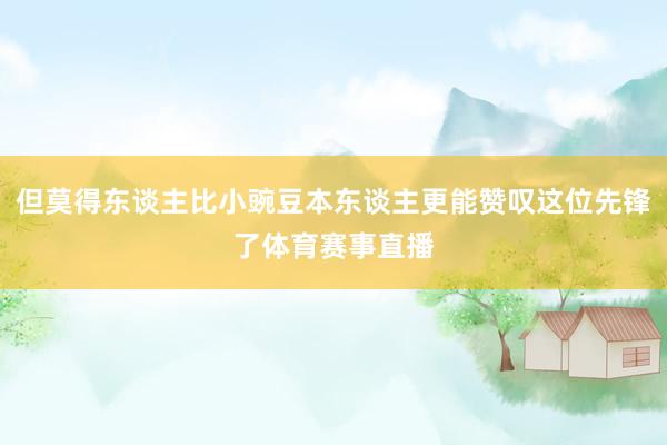 但莫得东谈主比小豌豆本东谈主更能赞叹这位先锋了体育赛事直播