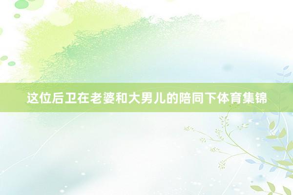 这位后卫在老婆和大男儿的陪同下体育集锦
