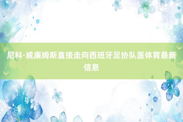 尼科·威廉姆斯直接走向西班牙足协队医体育最新信息